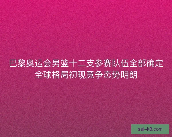 巴黎奥运会男篮十二支参赛队伍全部确定全球格局初现竞争态势明朗