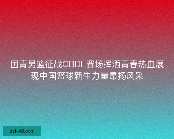 国青男篮征战CBDL赛场挥洒青春热血展现中国篮球新生力量昂扬风采